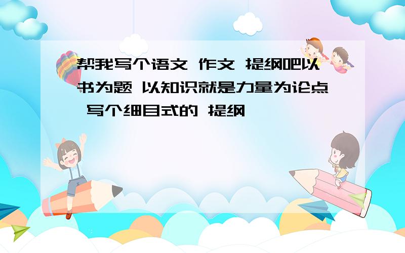 帮我写个语文 作文 提纲吧以书为题 以知识就是力量为论点 写个细目式的 提纲