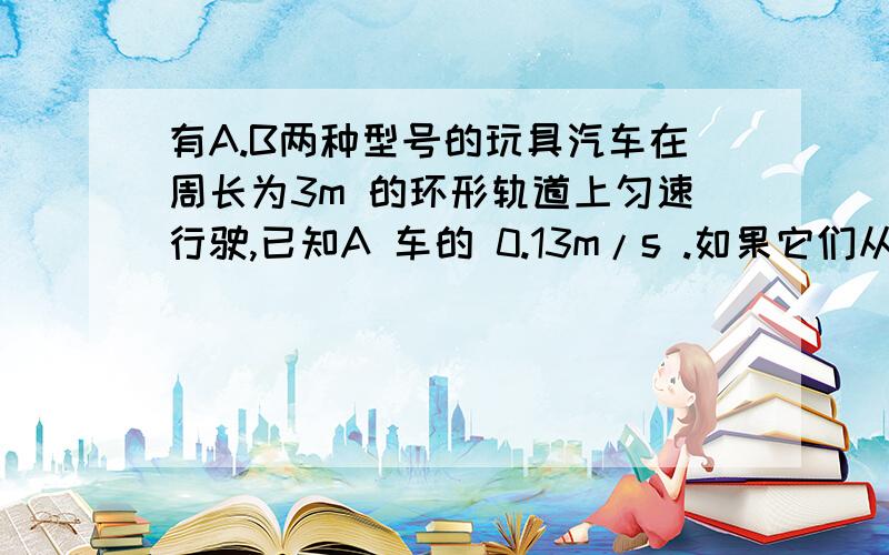 有A.B两种型号的玩具汽车在周长为3m 的环形轨道上匀速行驶,已知A 车的 0.13m/s .如果它们从轨道上P 地同时出发背向行驶,经24 秒两车第二次相遇（相遇时 两车自动避开,避开的路程忽略不计）