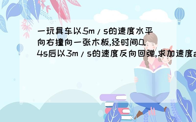 一玩具车以5m/s的速度水平向右撞向一张木板,经时间0.4s后以3m/s的速度反向回弹,求加速度a大小和方向?