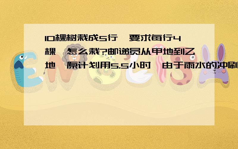 10棵树栽成5行,要求每行4棵,怎么栽?邮递员从甲地到乙地,原计划用5.5小时,由于雨水的冲刷,途中3.6千米的道路出现泥泞,走这段路时速度只有原来的3/4,因此比原计划晚到12分钟,从甲地到乙地的