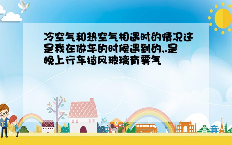 冷空气和热空气相遇时的情况这是我在做车的时候遇到的,.是晚上行车挡风玻璃有雾气