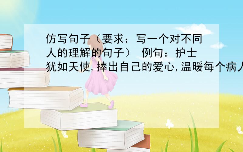 仿写句子（要求：写一个对不同人的理解的句子） 例句：护士犹如天使,捧出自己的爱心,温暖每个病人.