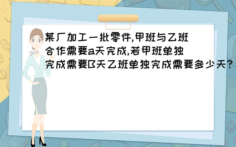 某厂加工一批零件,甲班与乙班合作需要a天完成,若甲班单独完成需要B天乙班单独完成需要多少天?