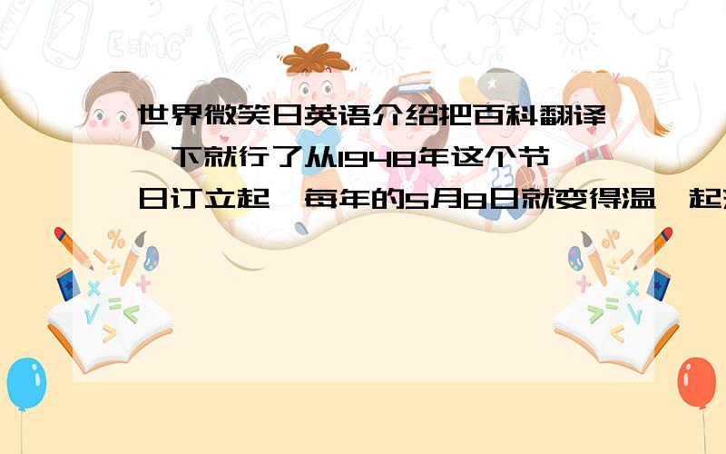 世界微笑日英语介绍把百科翻译一下就行了从1948年这个节日订立起,每年的5月8日就变得温馨起来.在对别人的微笑中,你也会看到世界对自己微笑起来.据说每天出门前对镜子里的自己微笑，会