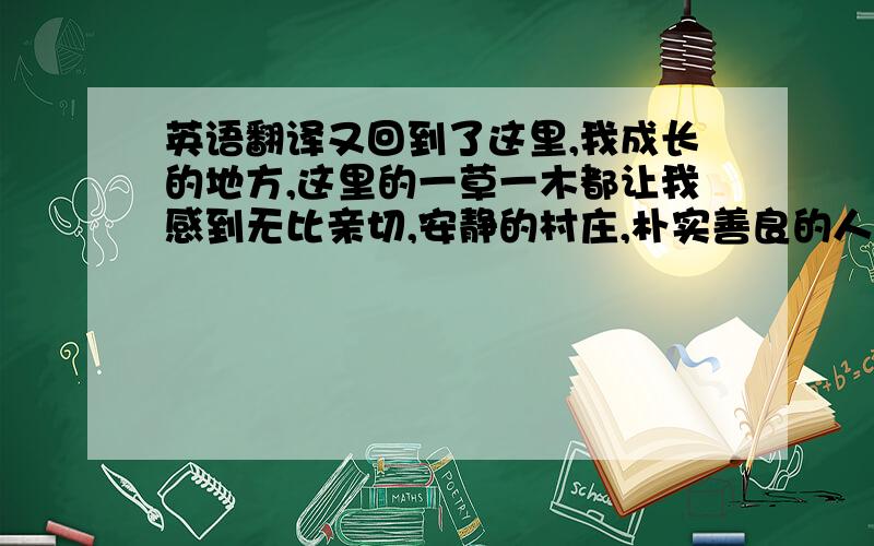 英语翻译又回到了这里,我成长的地方,这里的一草一木都让我感到无比亲切,安静的村庄,朴实善良的人们… I came back to the place where i grew up again.every plant and tree make me very familiar.quiet village ,kind