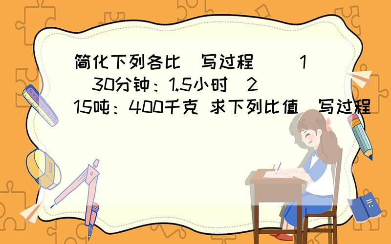 简化下列各比（写过程） （1）30分钟：1.5小时（2）15吨：400千克 求下列比值（写过程）（1）360千克：0.45吨（2）25厘米：12米（3）45分：23时（4）8.4:4.8 填空4/（）=（）÷12=9：（）（）：2=11/