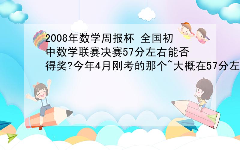 2008年数学周报杯 全国初中数学联赛决赛57分左右能否得奖?今年4月刚考的那个~大概在57分左右,能否得个什么奖?...或者是哪个水平阶段的?广西南宁的..