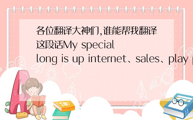 各位翻译大神们,谁能帮我翻译这段话My special long is up internet、sales、play power move game and beat word.In the future I hope can go round travel world and help everybody all very happy.thank you and over.”