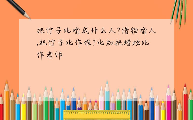 把竹子比喻成什么人?借物喻人,把竹子比作谁?比如把蜡烛比作老师