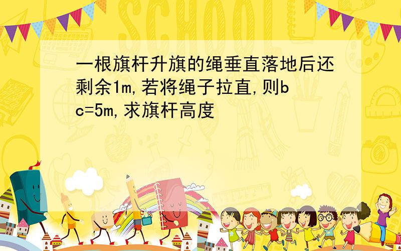 一根旗杆升旗的绳垂直落地后还剩余1m,若将绳子拉直,则bc=5m,求旗杆高度