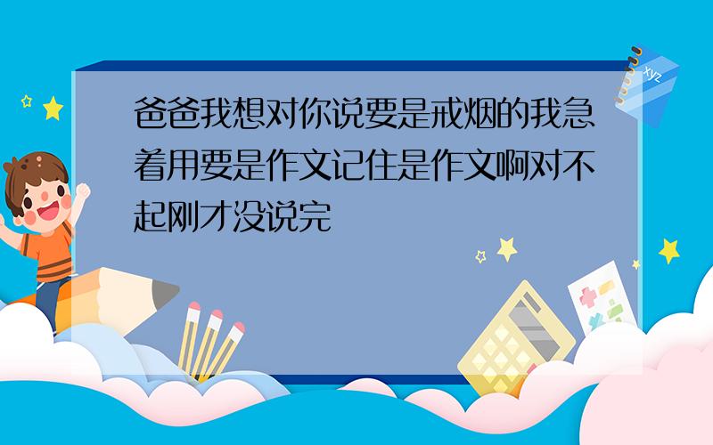 爸爸我想对你说要是戒烟的我急着用要是作文记住是作文啊对不起刚才没说完