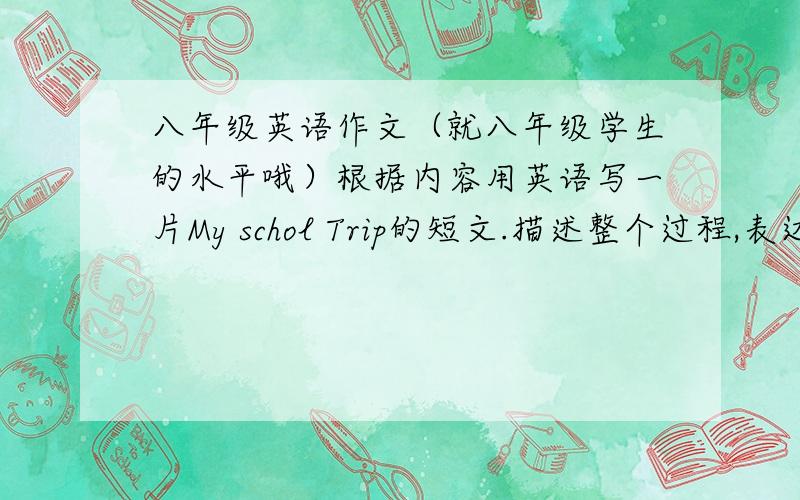 八年级英语作文（就八年级学生的水平哦）根据内容用英语写一片My schol Trip的短文.描述整个过程,表达你对活动的感受.地点：黄石公园（The Yellow Stone Park） 出发时间：上午6：30 达到时间：