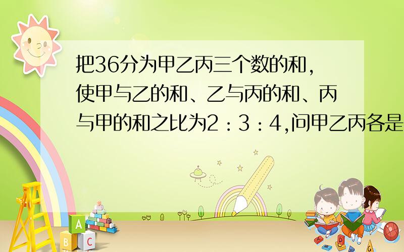 把36分为甲乙丙三个数的和,使甲与乙的和、乙与丙的和、丙与甲的和之比为2：3：4,问甲乙丙各是多少?