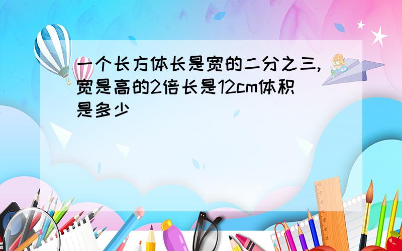 一个长方体长是宽的二分之三,宽是高的2倍长是12cm体积是多少