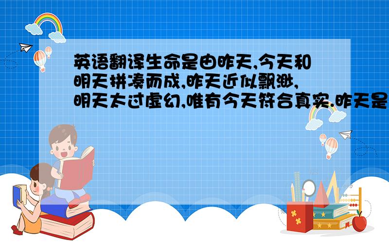 英语翻译生命是由昨天,今天和明天拼凑而成,昨天近似飘渺,明天太过虚幻,唯有今天符合真实.昨天是舞台的背景,是点缀回忆的那一抹蓝,舒适的,欣慰的,是供你在明媚午后独自品味的清茶淡淡