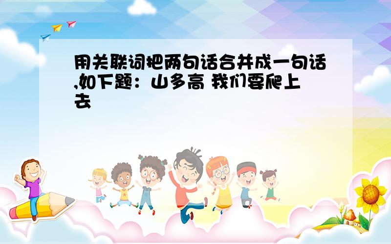 用关联词把两句话合并成一句话,如下题：山多高 我们要爬上去