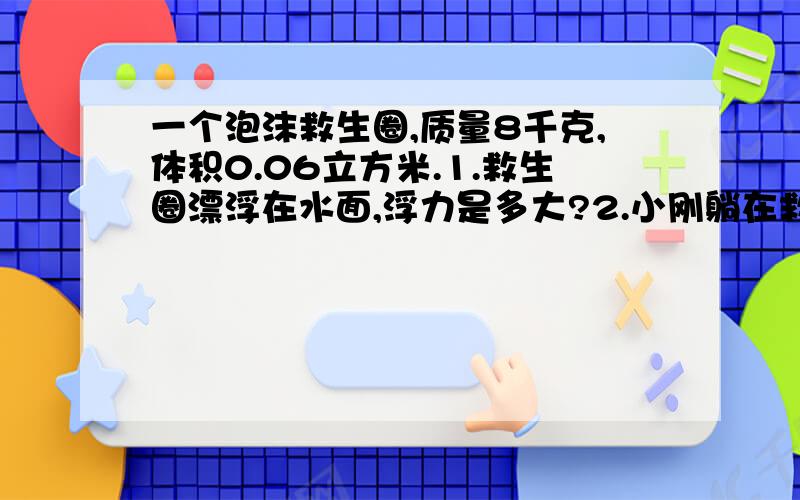 一个泡沫救生圈,质量8千克,体积0.06立方米.1.救生圈漂浮在水面,浮力是多大?2.小刚躺在救生圈上,完全