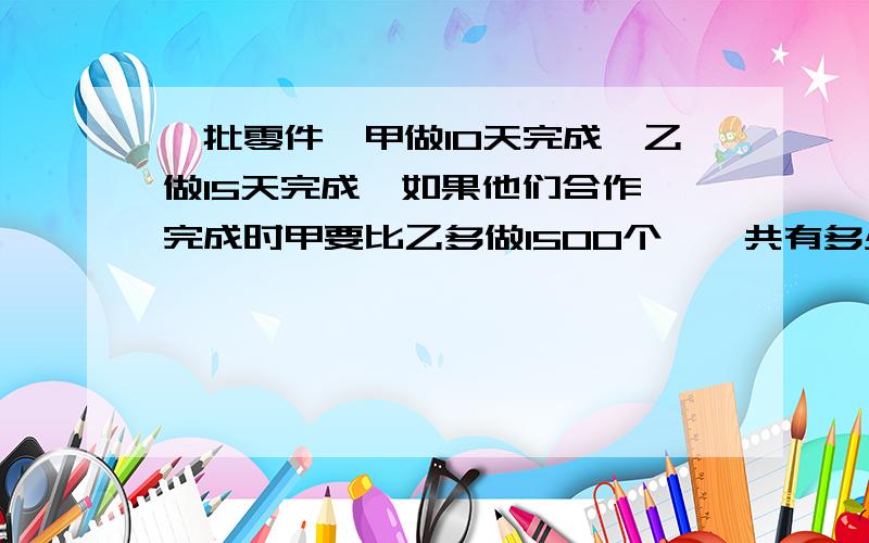 一批零件,甲做10天完成,乙做15天完成,如果他们合作,完成时甲要比乙多做1500个,一共有多少零件?最好用方程解答