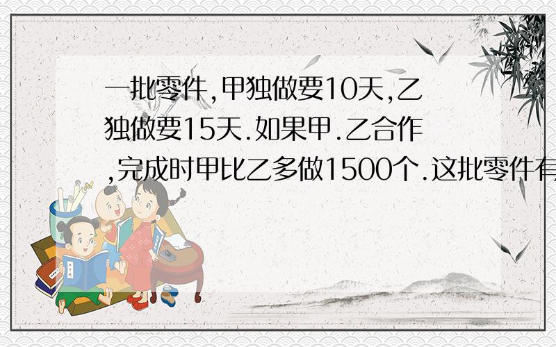 一批零件,甲独做要10天,乙独做要15天.如果甲.乙合作,完成时甲比乙多做1500个.这批零件有多少个?啥子题哦,没看懂.