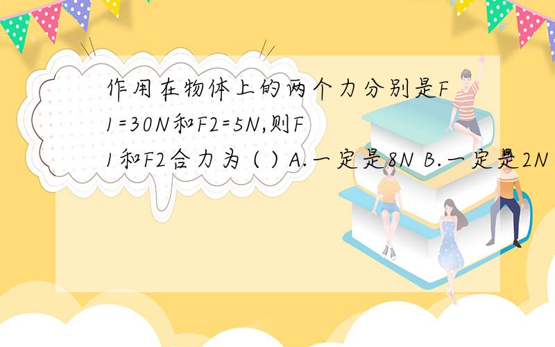 作用在物体上的两个力分别是F1=30N和F2=5N,则F1和F2合力为 ( ) A.一定是8N B.一定是2N C.一定是3N或5ND.一定是2N或8N越快越好，给+分