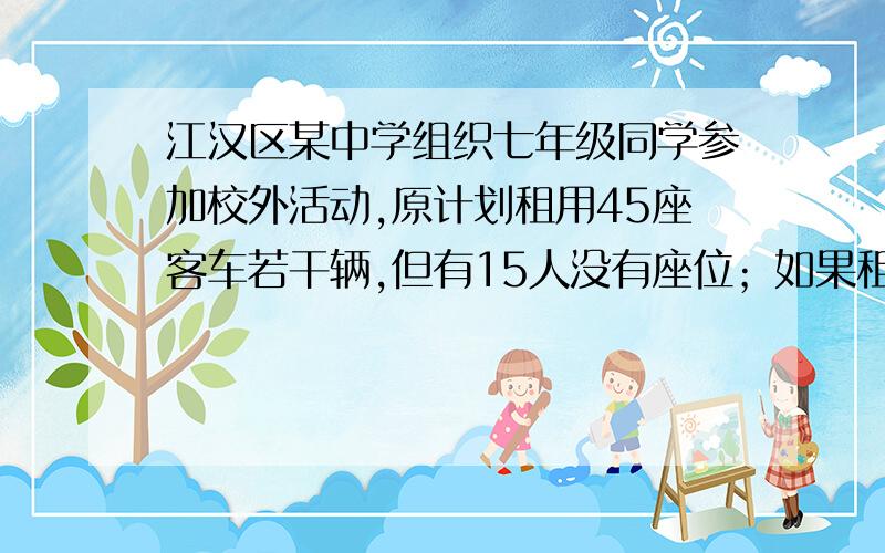 江汉区某中学组织七年级同学参加校外活动,原计划租用45座客车若干辆,但有15人没有座位；如果租用同样数量的60座客车,则多出一辆,且其余客车刚好坐满．已知45座和60座客车的租金分别为22