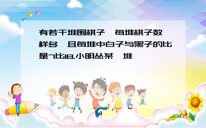 有若干堆围棋子,每堆棋子数一样多,且每堆中白子与黑子的比是7比18.小明丛某一堆