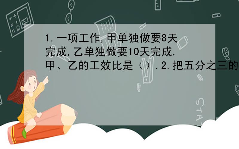 1.一项工作,甲单独做要8天完成,乙单独做要10天完成,甲、乙的工效比是（）.2.把五分之三的分母扩大3倍,要使分数大小不变,分子应加上（）.3.甲、乙两数的和是75,甲、乙两数的比是7:8,甲数是