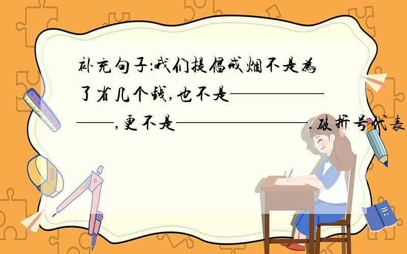 补充句子：我们提倡戒烟不是为了省几个钱,也不是———————,更不是———————.破折号代表下划线啊