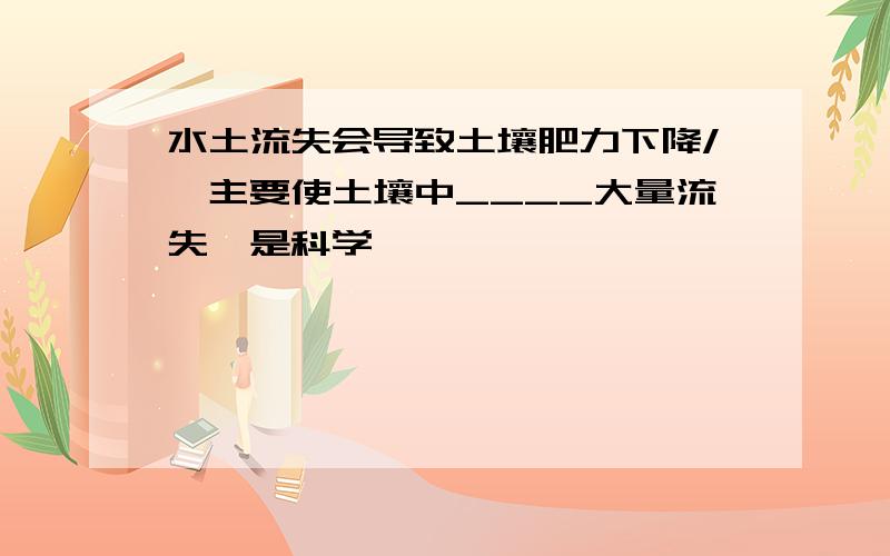 水土流失会导致土壤肥力下降/,主要使土壤中____大量流失〈是科学〉