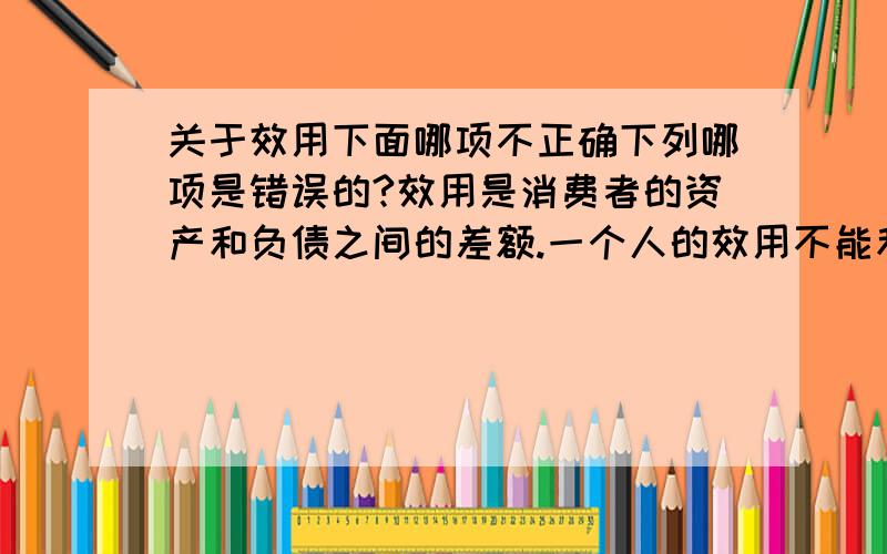 关于效用下面哪项不正确下列哪项是错误的?效用是消费者的资产和负债之间的差额.一个人的效用不能和其他人的效用相比较.效用函数给出了消费者的福祉和消费商品的数量之间的关系.投入