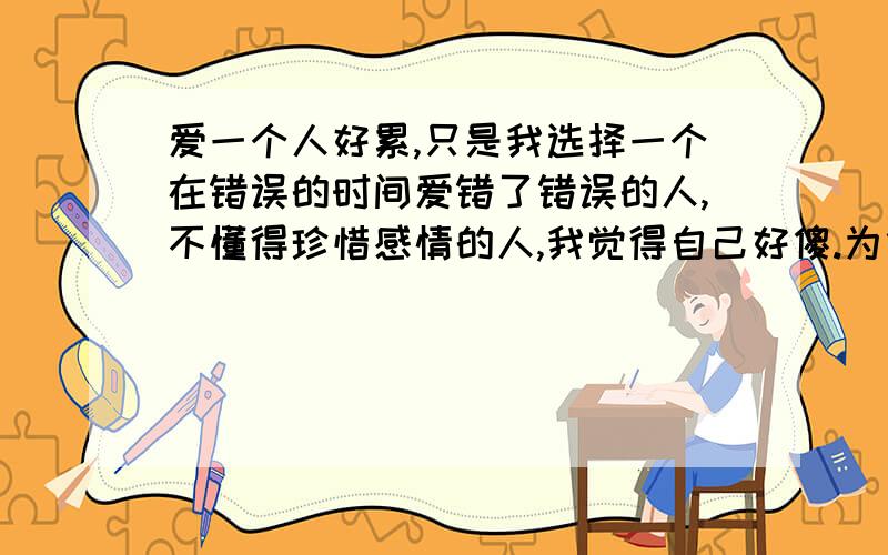 爱一个人好累,只是我选择一个在错误的时间爱错了错误的人,不懂得珍惜感情的人,我觉得自己好傻.为什么我自己到现在还是无法忘记.为什么到现在却仍然是想要挽回.为什么到现在都仍然是