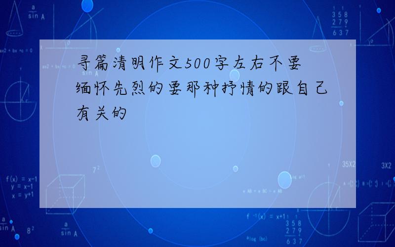 寻篇清明作文500字左右不要缅怀先烈的要那种抒情的跟自己有关的