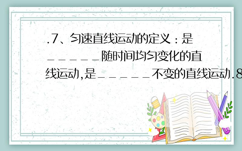 .7、匀速直线运动的定义：是_____随时间均匀变化的直线运动,是_____不变的直线运动.8、匀变速直线运动定义：是_____随时间均匀变化的直线运动,是_____不变的直线运动.