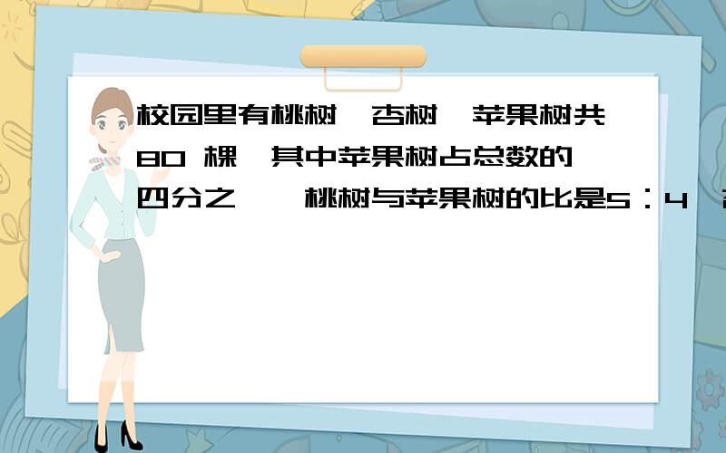 校园里有桃树,杏树,苹果树共80 棵,其中苹果树占总数的四分之一,桃树与苹果树的比是5：4,杏树多少棵?