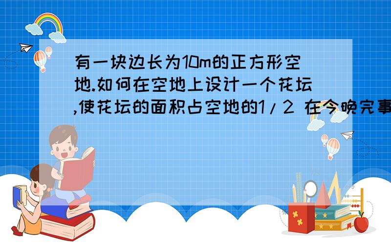 有一块边长为10m的正方形空地.如何在空地上设计一个花坛,使花坛的面积占空地的1/2 在今晚完事 OK?