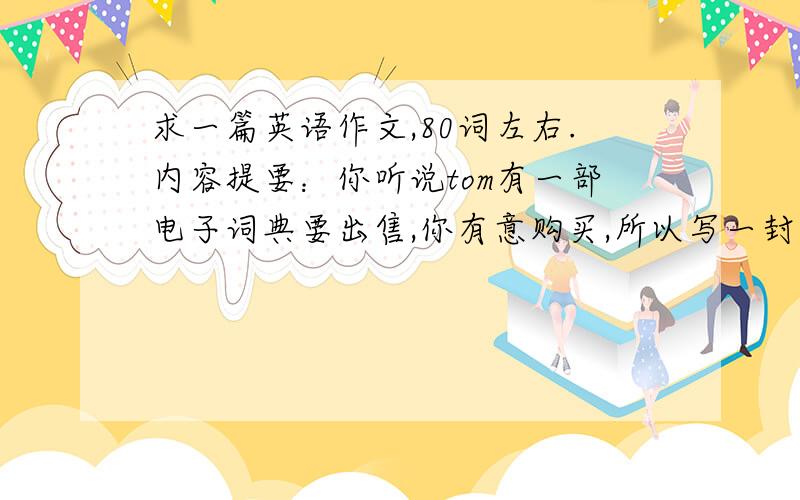 求一篇英语作文,80词左右.内容提要：你听说tom有一部电子词典要出售,你有意购买,所以写一封便条询问电子词典的价钱,新旧程度等事宜.