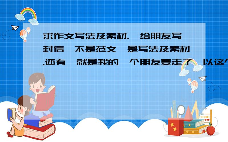 求作文写法及素材.《给朋友写封信》不是范文,是写法及素材.还有,就是我的一个朋友要走了,以这个为素材该怎么写?