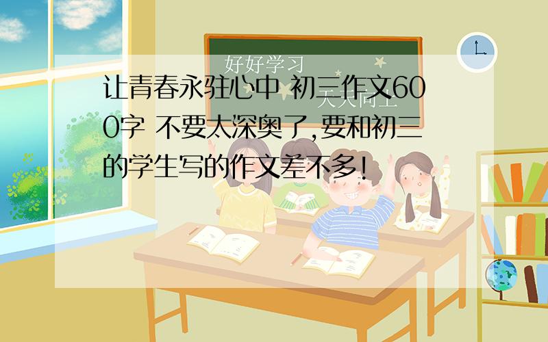 让青春永驻心中 初三作文600字 不要太深奥了,要和初三的学生写的作文差不多!