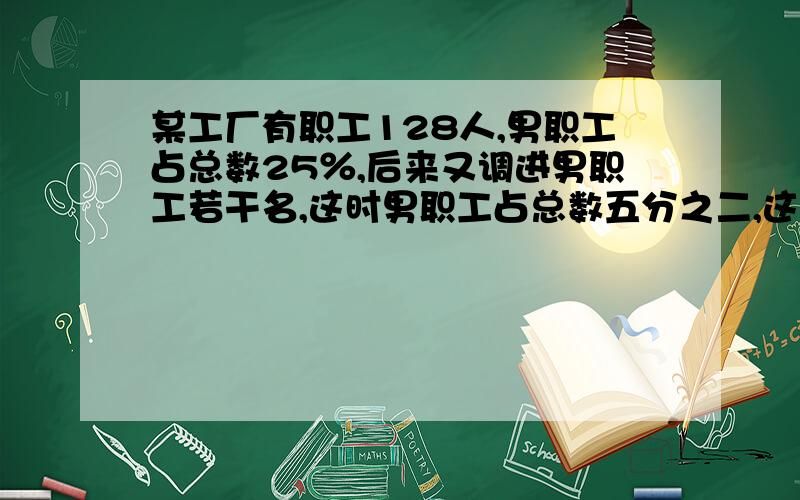 某工厂有职工128人,男职工占总数25％,后来又调进男职工若干名,这时男职工占总数五分之二,这个厂现在有职工多少人?