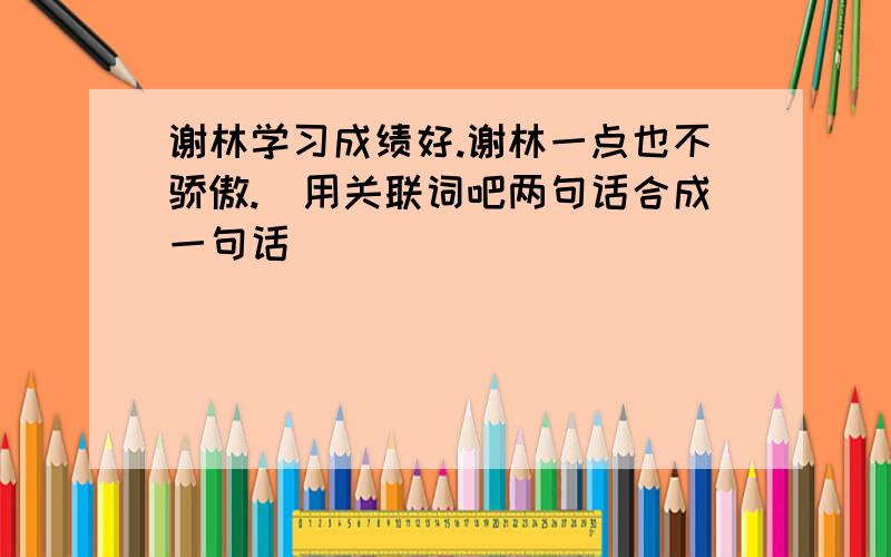 谢林学习成绩好.谢林一点也不骄傲.（用关联词吧两句话合成一句话）