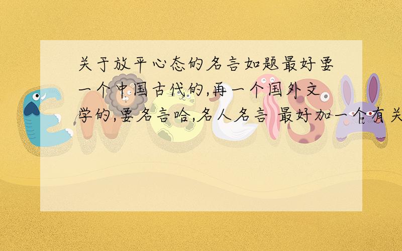 关于放平心态的名言如题最好要一个中国古代的,再一个国外文学的,要名言哈,名人名言 最好加一个有关的事例