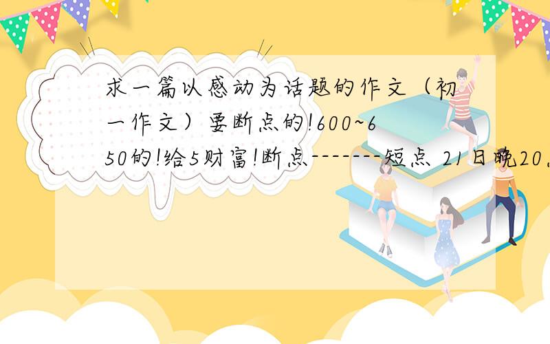 求一篇以感动为话题的作文（初一作文）要断点的!600~650的!给5财富!断点-------短点 21日晚20点前！顺便留个高兴的和受教育！受教育必留！