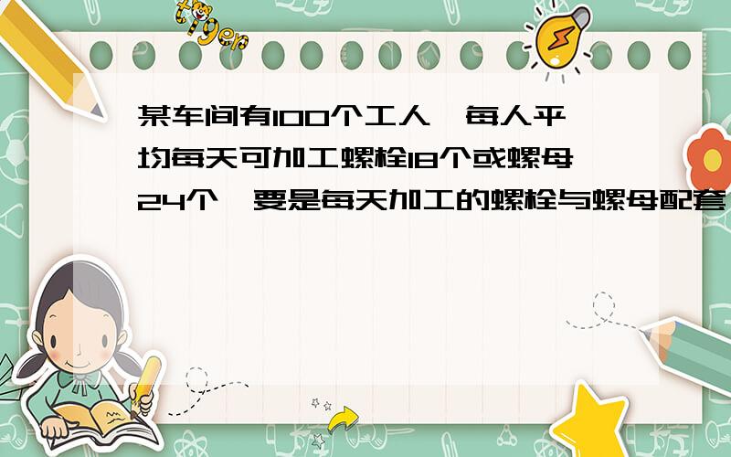 某车间有100个工人,每人平均每天可加工螺栓18个或螺母24个,要是每天加工的螺栓与螺母配套（一个螺栓要配两个螺母）,应如何分配加工螺栓和螺母的工人?列方程解应用题某是准备对一水上