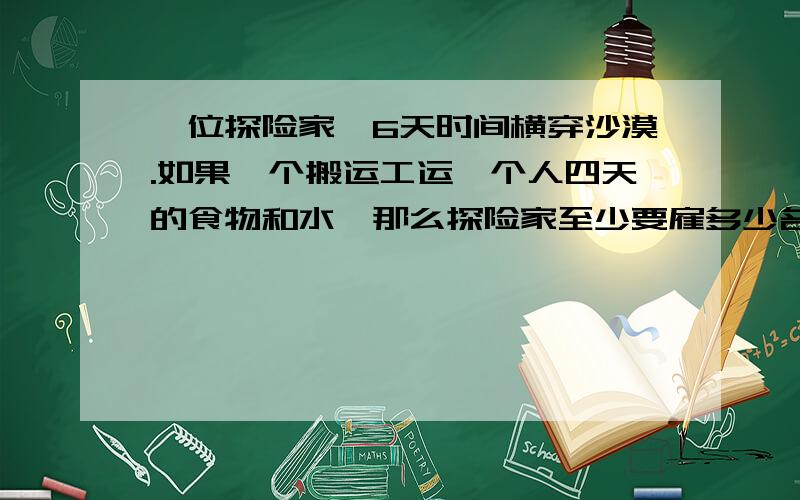 一位探险家,6天时间横穿沙漠.如果一个搬运工运一个人四天的食物和水,那么探险家至少要雇多少名搬运工?我最忌讳直接告答案,要讲清楚.