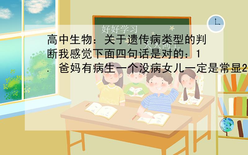 高中生物：关于遗传病类型的判断我感觉下面四句话是对的：1. 爸妈有病生一个没病女儿一定是常显2. 爸妈没病生一个有病女儿一定是常显3. 男性患者的母亲和女儿一定患病——伴X显性4. 女