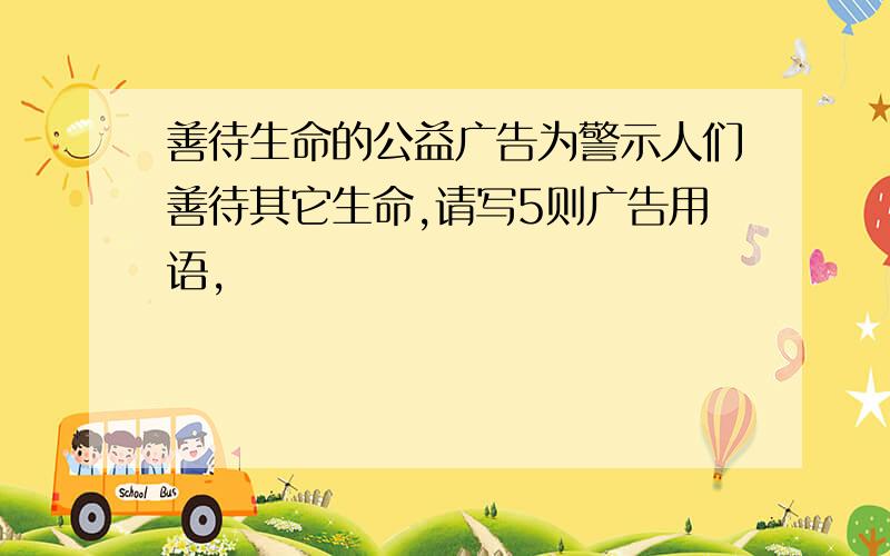 善待生命的公益广告为警示人们善待其它生命,请写5则广告用语,