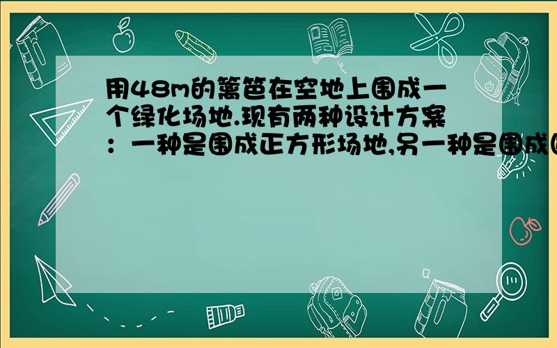 用48m的篱笆在空地上围成一个绿化场地.现有两种设计方案：一种是围成正方形场地,另一种是围成圆形场地试问：选用哪一种方案围成的场地面积大?并说明理由.（取精确值,说明比较方法）