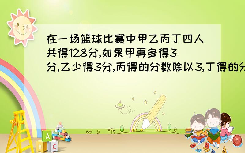 在一场篮球比赛中甲乙丙丁四人共得128分,如果甲再多得3分,乙少得3分,丙得的分数除以3,丁得的分数乘3,四人的得分相同问是人在这场比赛中分别得多少分?用一元一次方程,过程仔细,好的加分