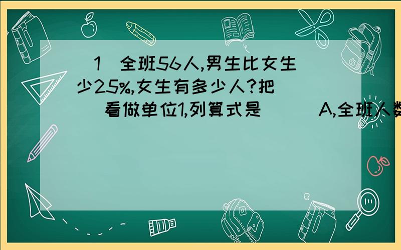 （1）全班56人,男生比女生少25%,女生有多少人?把（ ）看做单位1,列算式是（ ） A,全班人数B,B,男生人数C,女生人数D,56×（1-25%）E,56÷（1-25%+1）（2）下面语句中,（ ）中的书可以改写成百分数.A,