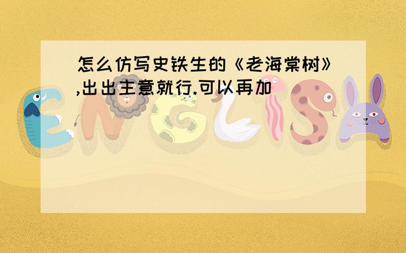 怎么仿写史铁生的《老海棠树》,出出主意就行.可以再加